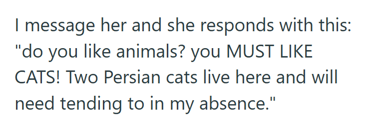 I message her and she responds with this: "do you like animals? you MUST LIKE CATS! Two Persian cats live here and will need tending to in my absence."