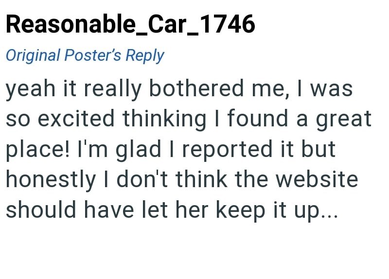 Reasonable_Car_1746 Original Poster's Reply yeah it really bothered me, I was so excited thinking I found a great place! I'm glad I reported it but honestly I don't think the website should have let her keep it up...