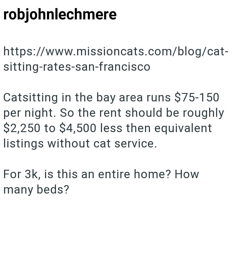 robjohnlechmere https://www.missioncats.com/blog/cat- sitting-rates-san-francisco Catsitting in the bay area runs $75-150 per night. So the rent should be roughly $2,250 to $4,500 less then equivalent listings without cat service. For 3k, is this an entire home? How many beds?