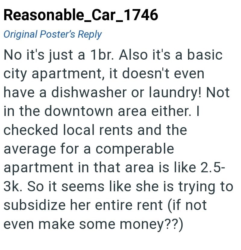 Reasonable_Car_1746 Original Poster's Reply No it's just a 1br. Also it's a basic city apartment, it doesn't even have a dishwasher or laundry! Not in the downtown area either. I checked local rents and the average for a comperable apartment in that area is like 2.5- 3k. So it seems like she is trying to subsidize her entire rent (if not even make some money??)