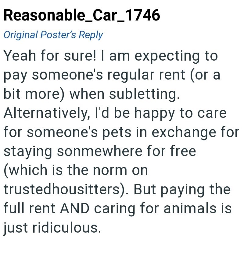 Reasonable_Car_1746 Original Poster's Reply Yeah for sure! I am expecting to pay someone's regular rent (or a bit more) when subletting. Alternatively, I'd be happy to care for someone's pets in exchange for staying sonmewhere for free (which is the norm on trustedhousitters). But paying the full rent AND caring for animals is just ridiculous.