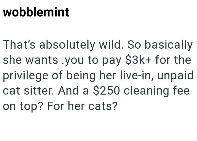 wobblemint That's absolutely wild. So basically she wants you to pay $3k+ for the privilege of being her live-in, unpaid cat sitter. And a $250 cleaning fee on top? For her cats?