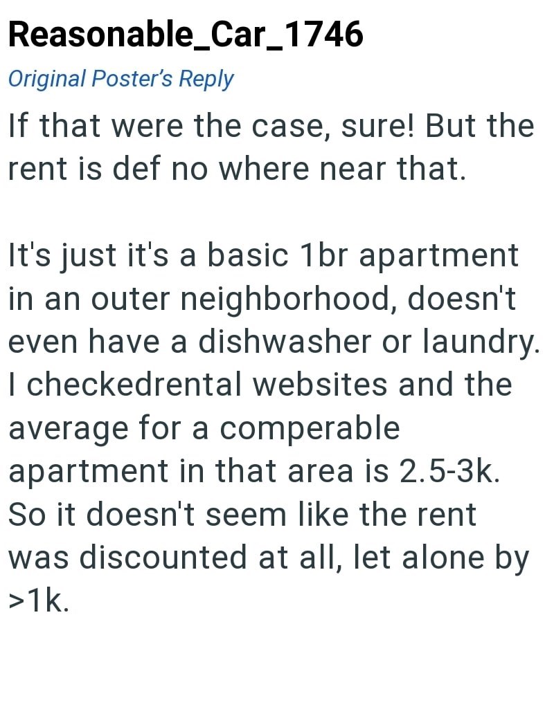 Reasonable_Car_1746 Original Poster's Reply If that were the case, sure! But the rent is def no where near that. It's just it's a basic 1br apartment in an outer neighborhood, doesn't even have a dishwasher or laundry. I checkedrental websites and the average for a comperable. apartment in that area is 2.5-3k. So it doesn't seem like the rent was discounted at all, let alone by >1k.