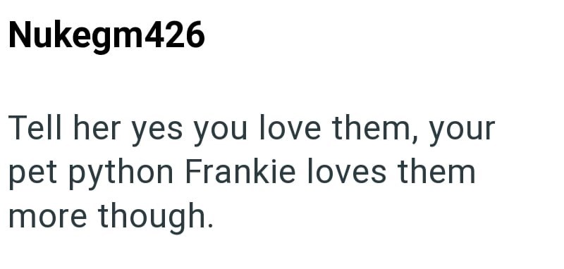 Nukegm426 Tell her yes you love them, your pet python Frankie loves them more though.