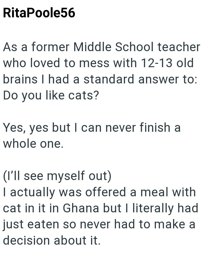 RitaPoole56 As a former Middle School teacher who loved to mess with 12-13 old brains I had a standard answer to: Do you like cats? Yes, yes but I can never finish a whole one. (I'll see myself out) I actually was offered a meal with cat in it in Ghana but I literally had just eaten so never had to make a decision about it.