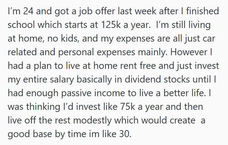 I'm 24 and got a job offer last week after I finished school which starts at 125k a year. I'm still living at home, no kids, and my expenses are all just car related and personal expenses mainly. However I had a plan to live at home rent free and just invest my entire salary basically in dividend stocks until I had enough passive income to live a better life. I was thinking I'd invest like 75k a year and then live off the rest modestly which would create a good base by time im like 30.