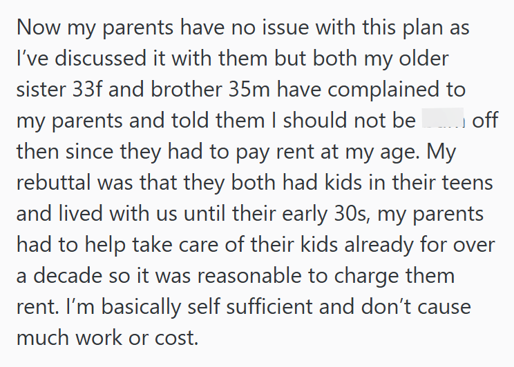 .... off Now my parents have no issue with this plan as I've discussed it with them but both my older sister 33f and brother 35m have complained to my parents and told them I should not be then since they had to pay rent at my age. My rebuttal was that they both had kids in their teens and lived with us until their early 30s, my parents had to help take care of their kids already for over a decade so it was reasonable to charge them rent. I'm basically self sufficient and don't cause much work o