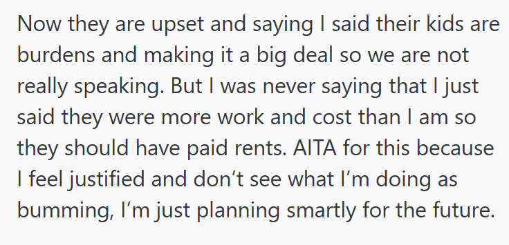 Now they are upset and saying I said their kids are burdens and making it a big deal so we are not really speaking. But I was never saying that I just said they were more work and cost than I am so they should have paid rents. AITA for this because I feel justified and don't see what I'm doing as bumming, I'm just planning smartly for the future.