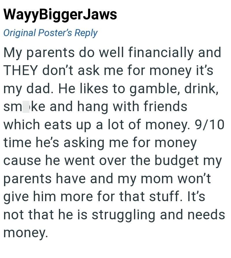 WayyBiggerJaws Original Poster's Reply My parents do well financially and THEY don't ask me for money it's my dad. He likes to gamble, drink, smoke and hang with friends which eats up a lot of money. 9/10 time he's asking me for money cause he went over the budget my parents have and my mom won't give him more for that stuff. It's not that he is struggling and needs money.