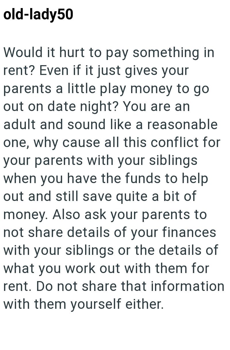 old-lady50 Would it hurt to pay something in rent? Even if it just gives your parents a little play money to go out on date night? You are an adult and sound like a reasonable one, why cause all this conflict for your parents with your siblings when you have the funds to help out and still save quite a bit of money. Also ask your parents to not share details of your finances with your siblings or the details of what you work out with them for rent. Do not share that information with them yoursel