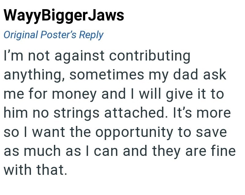 WayyBiggerJaws Original Poster's Reply I'm not against contributing anything, sometimes my dad ask me for money and I will give it to him no strings attached. It's more so I want the opportunity to save as much as I can and they are fine with that.