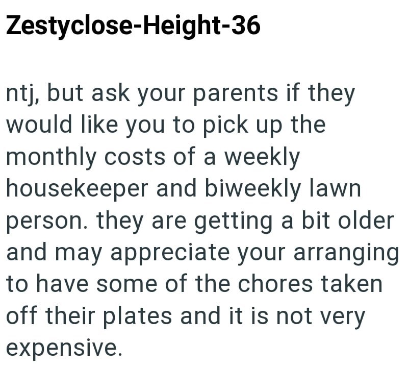 Zestyclose-Height-36 ntj, but ask your parents if they would like you to pick up the monthly costs of a weekly housekeeper and biweekly lawn person. they are getting a bit older and may appreciate your arranging to have some of the chores taken off their plates and it is not very expensive.