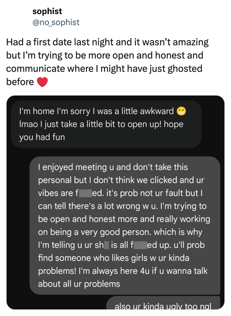 sophist @no_sophist Had a first date last night and it wasn't amazing but I'm trying to be more open and honest and communicate where I might have just ghosted before I'm home I'm sorry I was a little awkward Imao I just take a little bit to open up! hope you had fun I enjoyed meeting u and don't take this personal but I don't think we clicked and ur vibes are f ed. it's prob not ur fault but I can tell there's a lot wrong w u. I'm trying to be open and honest more and really working on being a