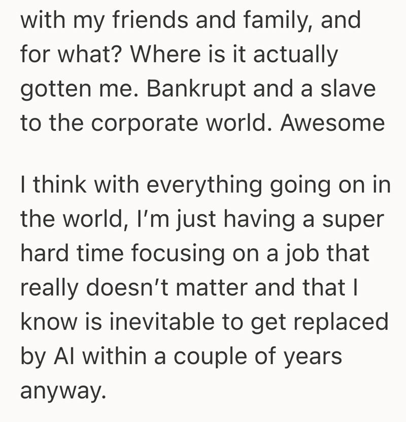 with my friends and family, and for what? Where is it actually gotten me. Bankrupt and a slave to the corporate world. Awesome I think with everything going on in the world, I'm just having a super hard time focusing on a job that really doesn't matter and that I know is inevitable to get replaced by Al within a couple of years anyway.