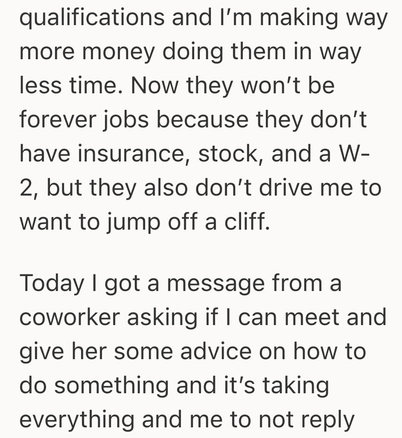 qualifications and I'm making way more money doing them in way less time. Now they won't be forever jobs because they don't have insurance, stock, and a W- 2, but they also don't drive me to want to jump off a cliff. Today I got a message from a coworker asking if I can meet and give her some advice on how to do something and it's taking everything and me to not reply
