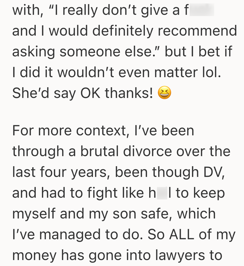 with, "I really don't give a fl and I would definitely recommend asking someone else." but I bet if I did it wouldn't even matter lol. She'd say OK thanks! For more context, I've been through a brutal divorce over the last four years, been though DV, and had to fight like h I to keep myself and my son safe, which I've managed to do. So ALL of my money has gone into lawyers to