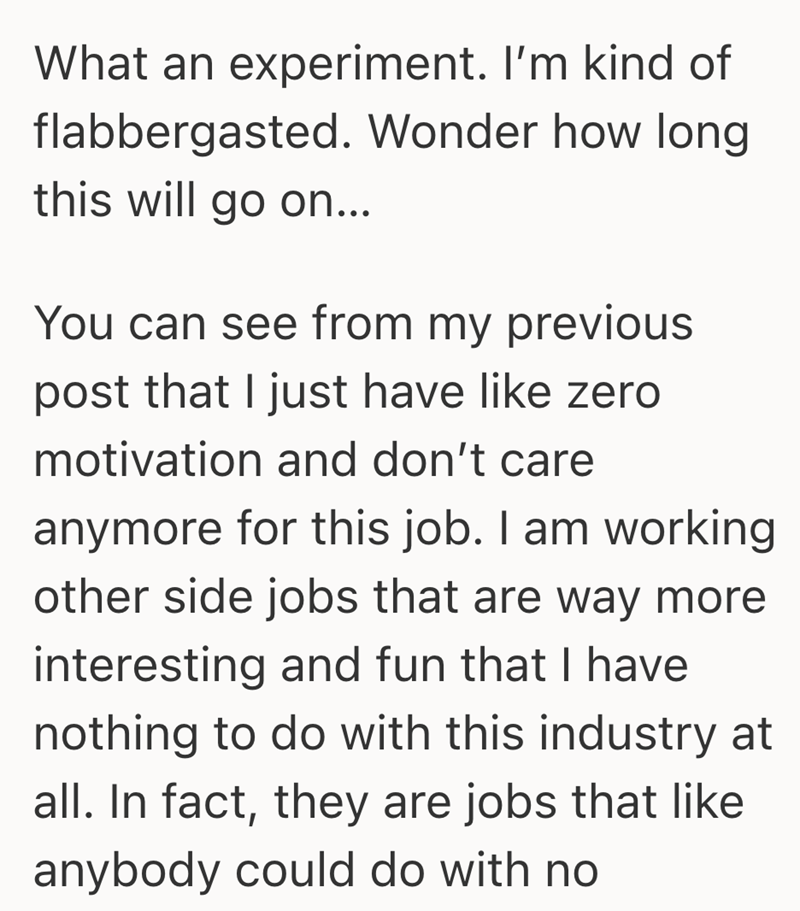 What an experiment. I'm kind of flabbergasted. Wonder how long this will go on... You can see from my previous post that I just have like zero motivation and don't care anymore for this job. I am working other side jobs that are way more interesting and fun that I have nothing to do with this industry at all. In fact, they are jobs that like anybody could do with no