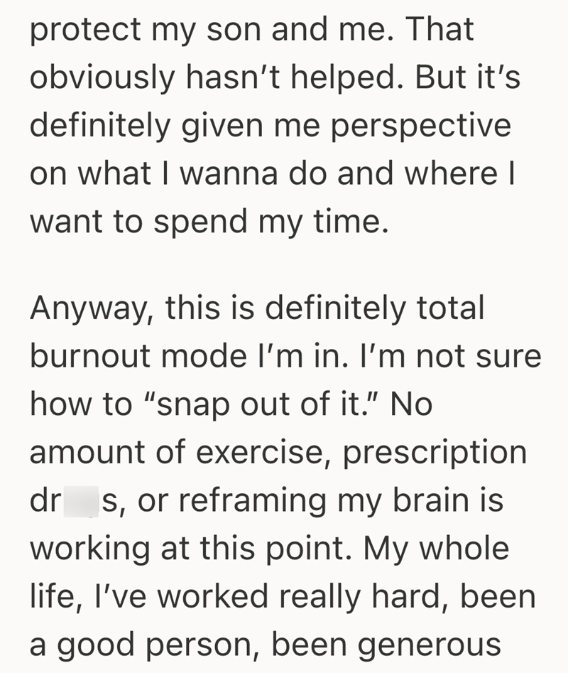 protect my son and me. That obviously hasn't helped. But it's definitely given me perspective on what I wanna do and where I want to spend my time. Anyway, this is definitely total burnout mode I'm in. I'm not sure how to "snap out of it." No amount of exercise, prescription dr s, or reframing my brain is working at this point. My whole life, I've worked really hard, been a good person, been generous