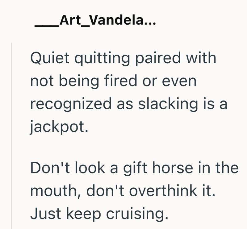 _Art_Vandela... Quiet quitting paired with not being fired or even recognized as slacking is a jackpot. Don't look a gift horse in the mouth, don't overthink it. Just keep cruising.