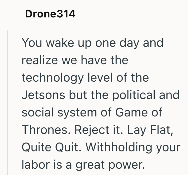 Drone314 You wake up one day and realize we have the technology level of the Jetsons but the political and social system of Game of Thrones. Reject it. Lay Flat, Quite Quit. Withholding your labor is a great power.