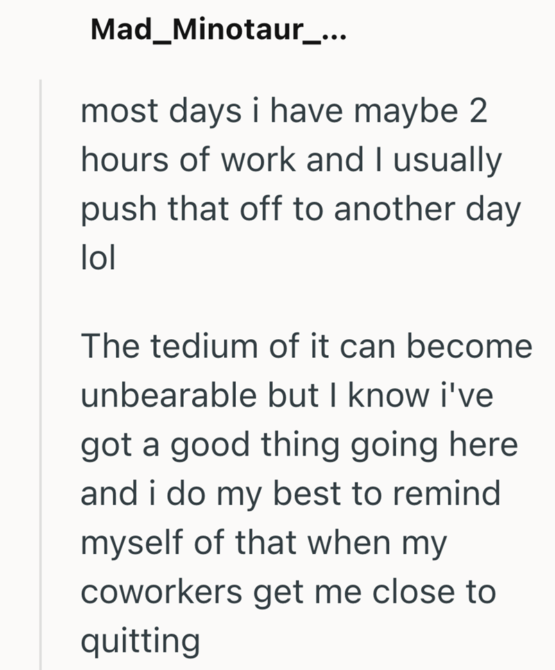 Mad_Minotaur_... most days i have maybe 2 hours of work and I usually push that off to another day lol The tedium of it can become unbearable but I know i've got a good thing going here and i do my best to remind myself of that when my coworkers get me close to quitting