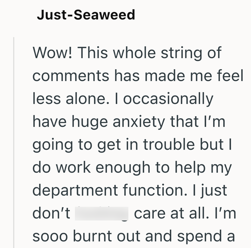 Just-Seaweed Wow! This whole string of comments has made me feel less alone. I occasionally have huge anxiety that I'm going to get in trouble but I do work enough to help my department function. I just don't care at all. I'm sooo burnt out and spend a