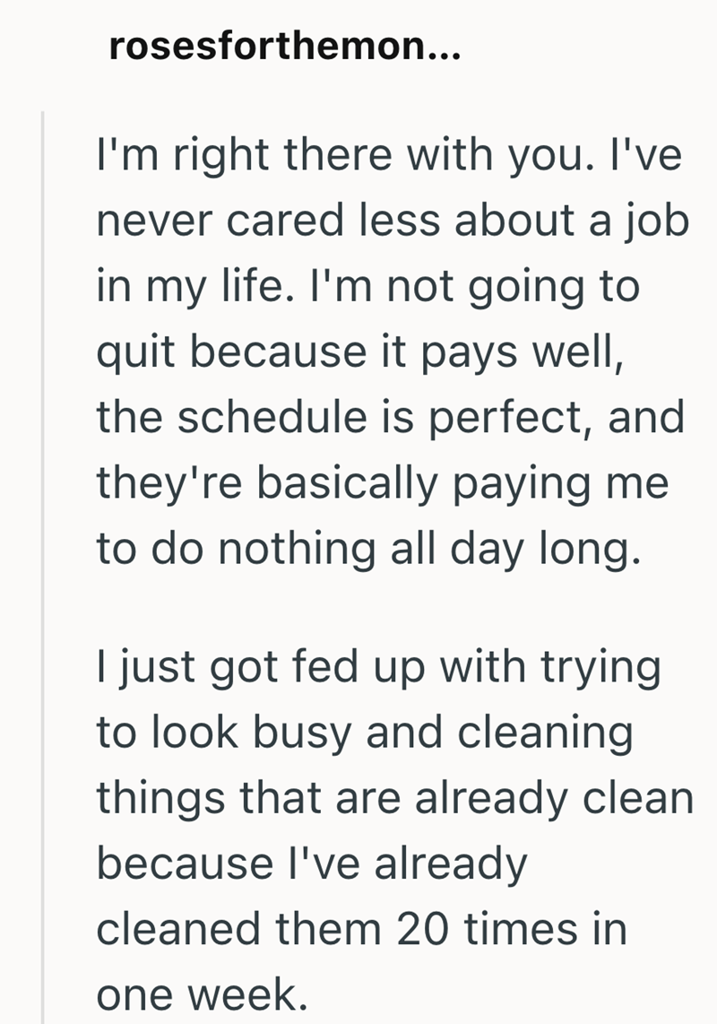 rosesforthemon... I'm right there with you. I've never cared less about a job in my life. I'm not going to quit because it pays well, the schedule is perfect, and they're basically paying me to do nothing all day long. I just got fed up with trying to look busy and cleaning. things that are already clean because I've already cleaned them 20 times in one week.