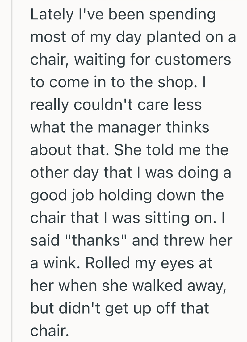 Lately I've been spending most of my day planted on a chair, waiting for customers to come in to the shop. I really couldn't care less what the manager thinks about that. She told me the other day that I was doing a good job holding down the chair that I was sitting on. I said "thanks" and threw her a wink. Rolled my eyes at her when she walked away, but didn't get up off that chair.
