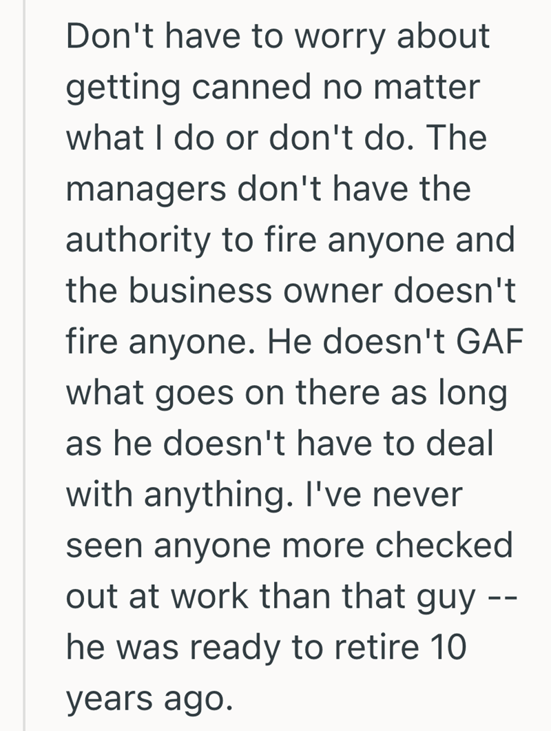 Don't have to worry about getting canned no matter what I do or don't do. The managers don't have the authority to fire anyone and the business owner doesn't fire anyone. He doesn't GAF what goes on there as long as he doesn't have to deal with anything. I've never seen anyone more checked out at work than that guy he was ready to retire 10 years ago. --