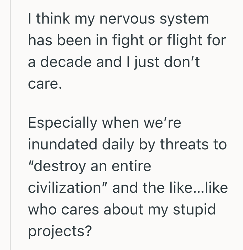 I think my nervous system has been in fight or flight for a decade and I just don't care. Especially when we're inundated daily by threats to "destroy an entire civilization" and the like...like who cares about my stupid projects?