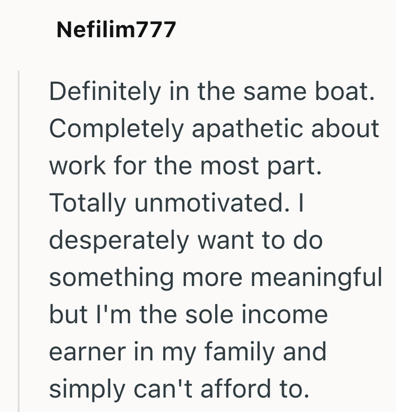 Nefilim777 Definitely in the same boat. Completely apathetic about work for the most part. Totally unmotivated. I desperately want to do something more meaningful but I'm the sole income earner in my family and simply can't afford to.