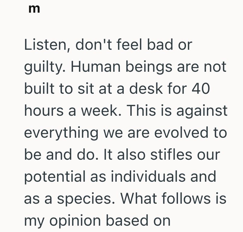 m Listen, don't feel bad or guilty. Human beings are not built to sit at a desk for 40 hours a week. This is against everything we are evolved to be and do. It also stifles our potential as individuals and as a species. What follows is my opinion based on