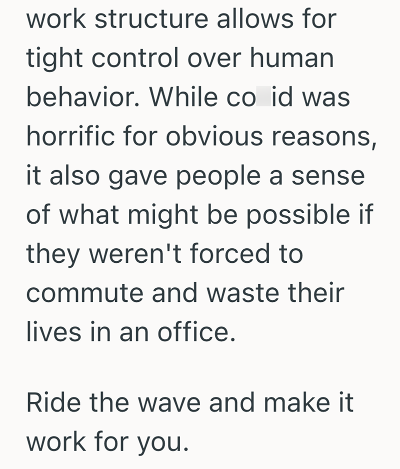 work structure allows for tight control over human behavior. While co id was horrific for obvious reasons, it also gave people a sense of what might be possible if they weren't forced to commute and waste their lives in an office. Ride the wave and make it work for you.