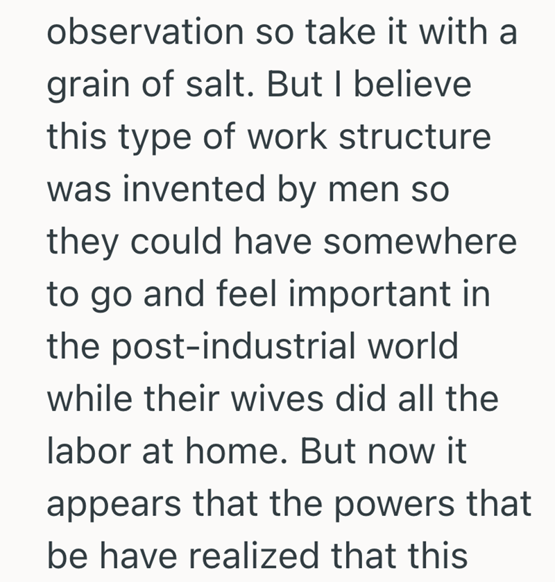 observation so take it with a grain of salt. But I believe this type of work structure was invented by men so they could have somewhere to go and feel important in the post-industrial world while their wives did all the labor at home. But now it appears that the powers that be have realized that this