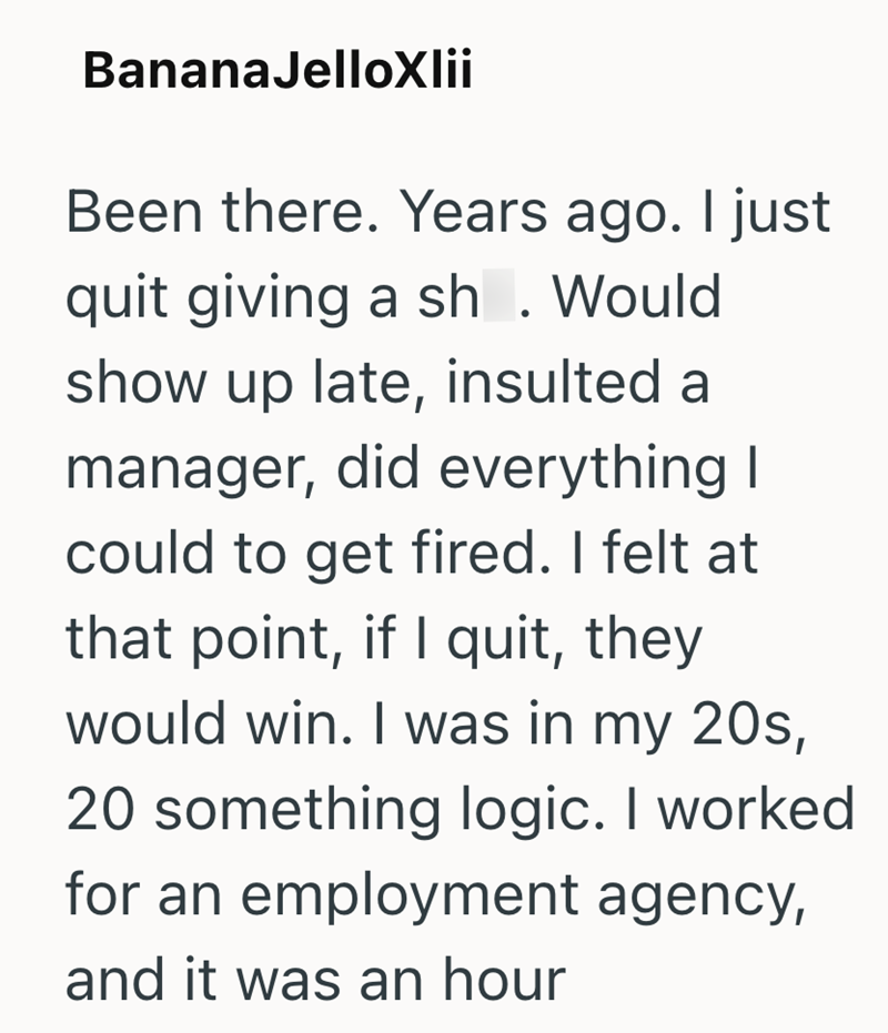 BananaJelloXlii Been there. Years ago. I just quit giving a sh. Would show up late, insulted a manager, did everything I could to get fired. I felt at that point, if I quit, they would win. I was in my 20s, 20 something logic. I worked for an employment agency, and it was an hour