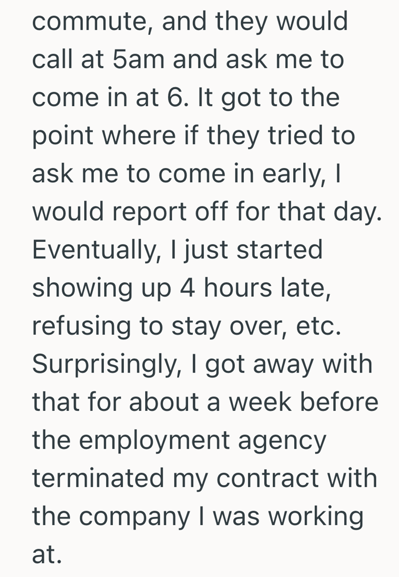 commute, and they would call at 5am and ask me to come in at 6. It got to the point where if they tried to ask me to come in early, I would report off for that day. Eventually, I just started showing up 4 hours late, refusing to stay over, etc. Surprisingly, I got away with that for about a week before the employment agency terminated my contract with the company I was working at.