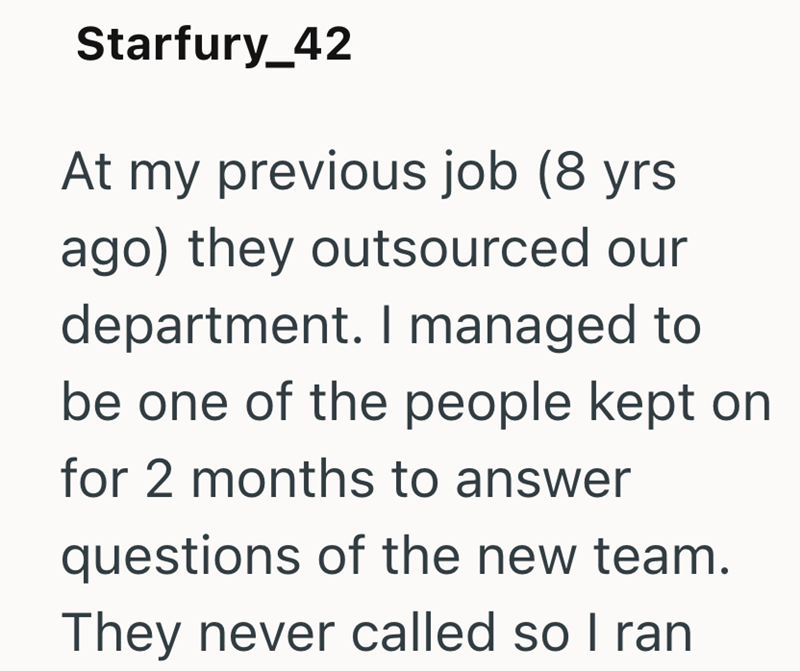 Starfury_42 At my previous job (8 yrs ago) they outsourced our department. I managed to be one of the people kept on for 2 months to answer questions of the new team. They never called so I ran