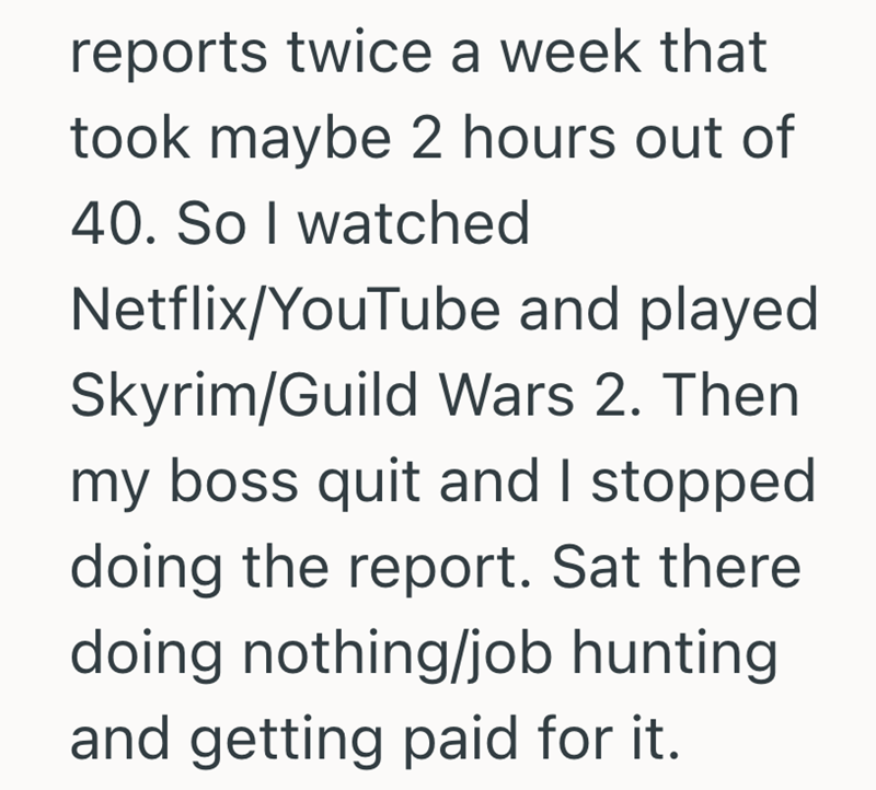 reports twice a week that took maybe 2 hours out of 40. So I watched Netflix/YouTube and played Skyrim/Guild Wars 2. Then my boss quit and I stopped doing the report. Sat there doing nothing/job hunting and getting paid for it.