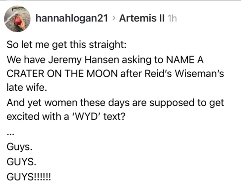 hannahlogan21 > Artemis II 1h So let me get this straight: We have Jeremy Hansen asking to NAME A CRATER ON THE MOON after Reid's Wiseman's late wife. And yet women these days are supposed to get excited with a 'WYD' text? Guys. GUYS. GUYS!!!!!!