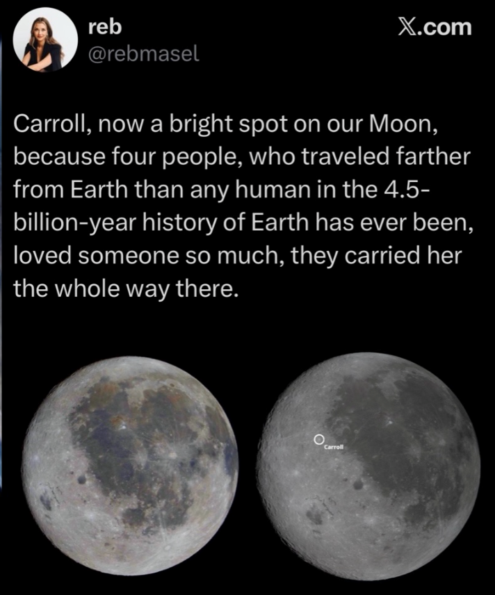 reb X.com @rebmasel Carroll, now a bright spot on our Moon, because four people, who traveled farther from Earth than any human in the 4.5- billion-year history of Earth has ever been, loved someone so much, they carried her the whole way there. O Carroll