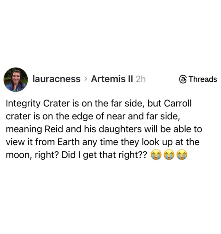 lauracness > Artemis II 2h Threads Integrity Crater is on the far side, but Carroll crater is on the edge of near and far side, meaning Reid and his daughters will be able to view it from Earth any time they look up at the moon, right? Did I get that right??