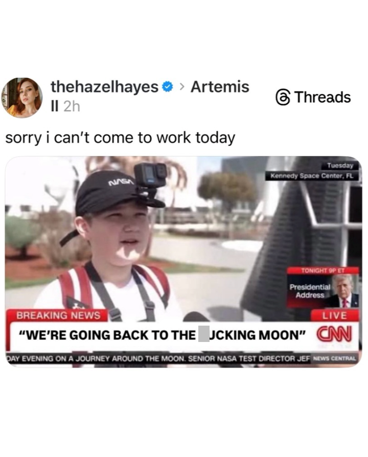 thehazelhayes › Artemis II 2h sorry i can't come to work today NASA Threads Tuesday Kennedy Space Center, FL BREAKING NEWS TONIGHT 9P ET Presidential Address LIVE "WE'RE GOING BACK TO THE JCKING MOON" CAN DAY EVENING ON A JOURNEY AROUND THE MOON. SENIOR NASA TEST DIRECTOR JEF NEWS CENTRAL