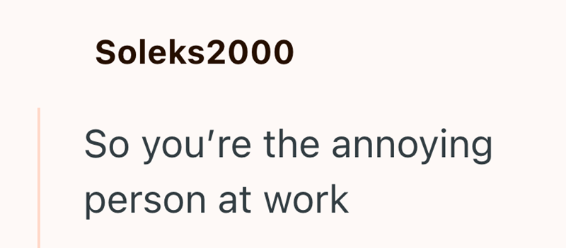 Soleks2000 So you're the annoying person at work