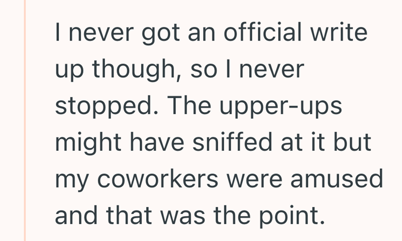 I never got an official write up though, so I never stopped. The upper-ups might have sniffed at it but my coworkers were amused and that was the point.