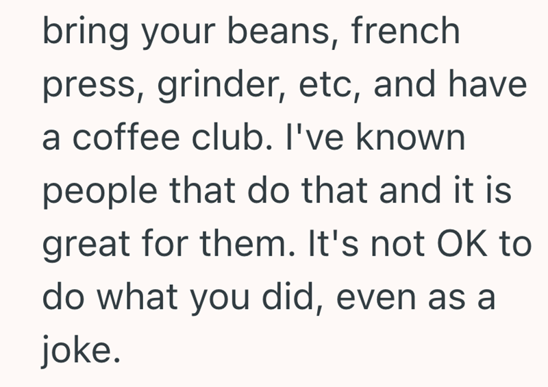 bring your beans, french press, grinder, etc, and have a coffee club. I've known people that do that and it is great for them. It's not OK to do what you did, even as a joke.