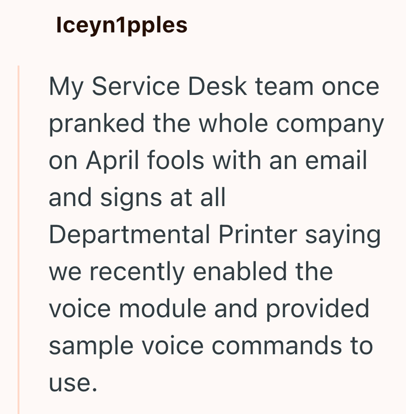 Iceyn1pples My Service Desk team once pranked the whole company on April fools with an email and signs at all Departmental Printer saying we recently enabled the voice module and provided sample voice commands to use.