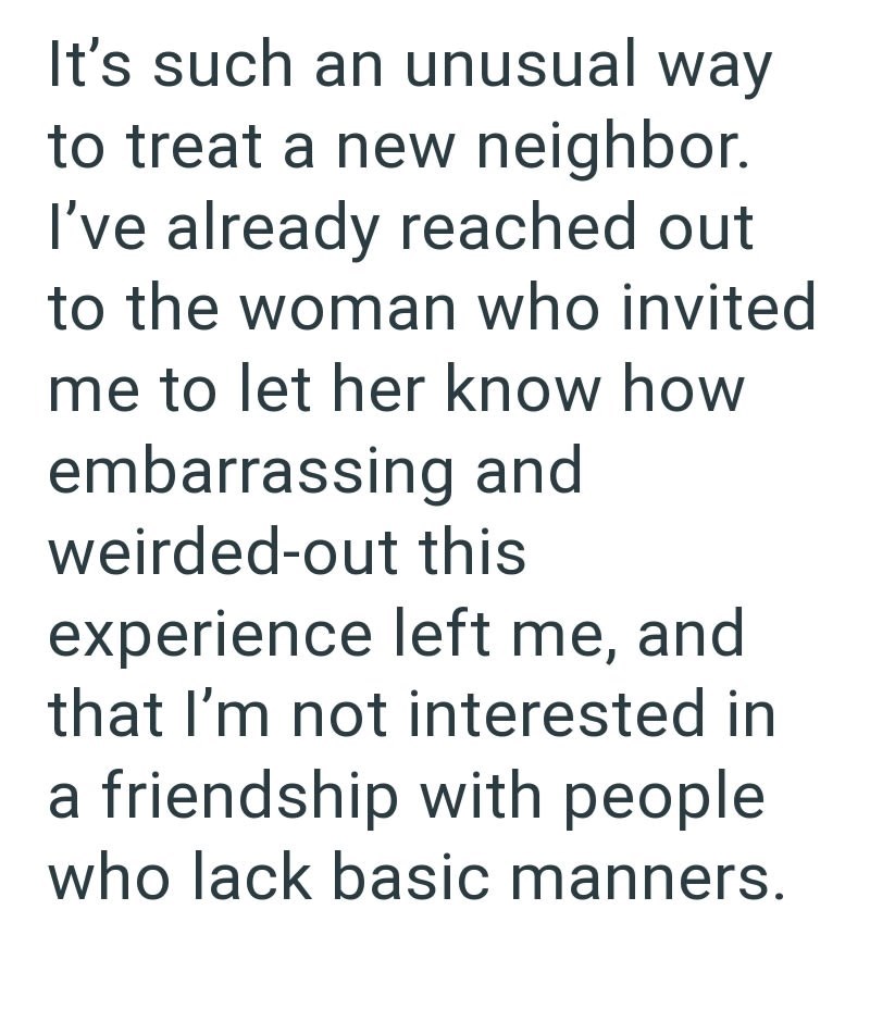 It's such an unusual way to treat a new neighbor. I've already reached out to the woman who invited me to let her know how embarrassing and weirded-out this experience left me, and that I'm not interested in a friendship with people who lack basic manners.