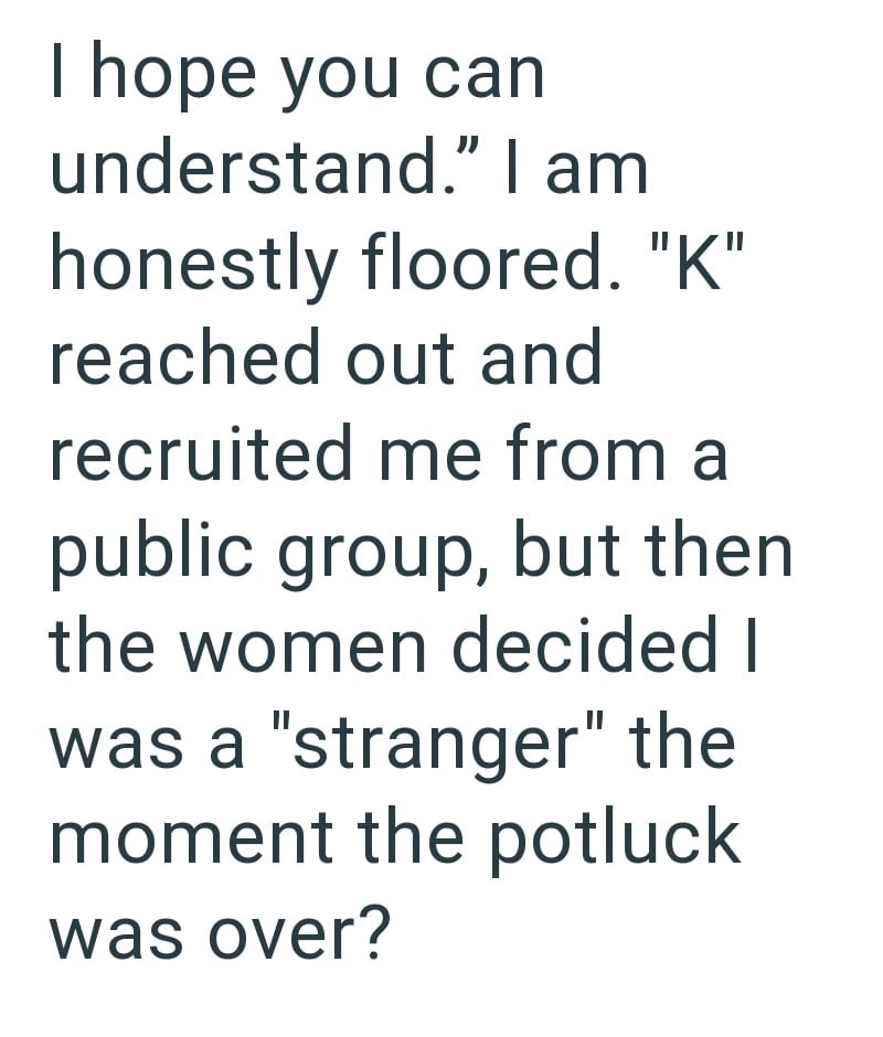 I hope you can understand." I am honestly floored. "K" reached out and recruited me from a public group, but then the women decided I was a "stranger" the moment the potluck was over?