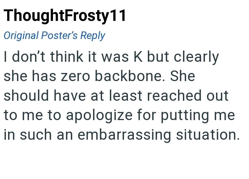 ThoughtFrosty11 Original Poster's Reply I don't think it was K but clearly she has zero backbone. She should have at least reached out to me to apologize for putting me in such an embarrassing situation.