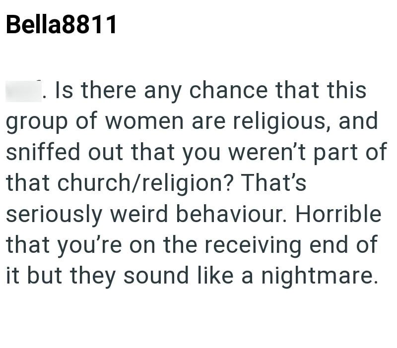 Bella8811 . Is there any chance that this group of women are religious, and sniffed out that you weren't part of that church/religion? That's seriously weird behaviour. Horrible that you're on the receiving end of it but they sound like a nightmare.